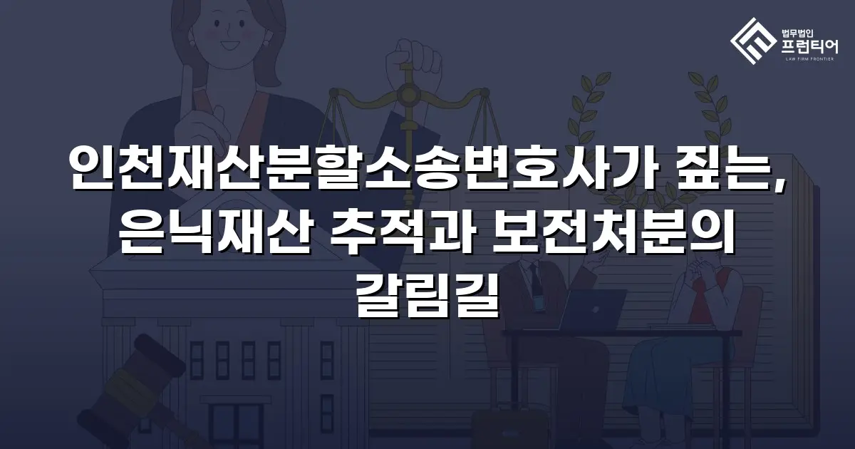 인천재산분할소송변호사가 짚는, 은닉재산 추적과 보전처분의 갈림길
