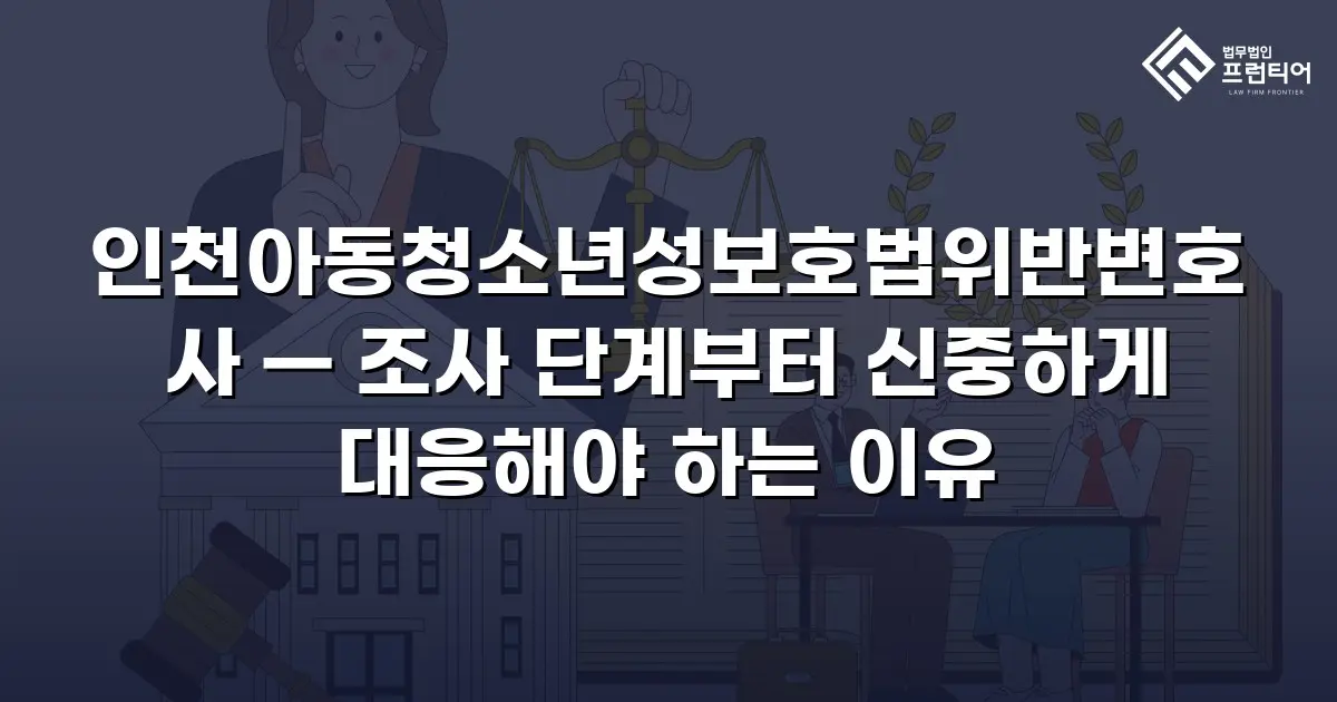 인천아동청소년성보호법위반변호사 — 조사 단계부터 신중하게 대응해야 하는 이유