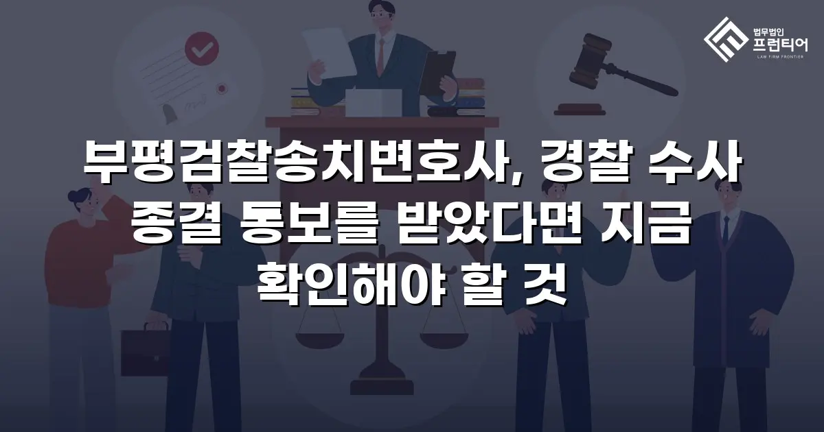 부평검찰송치변호사, 경찰 수사 종결 통보를 받았다면 지금 확인해야 할 것