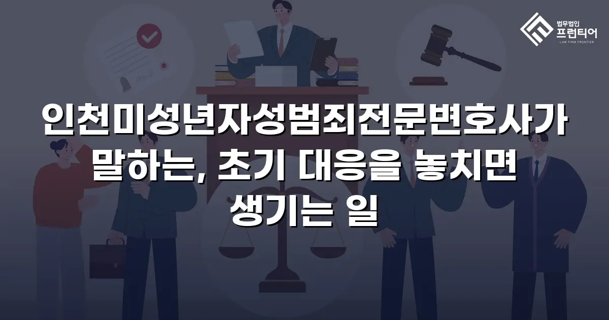인천미성년자성범죄전문변호사가 말하는, 초기 대응을 놓치면 생기는 일
