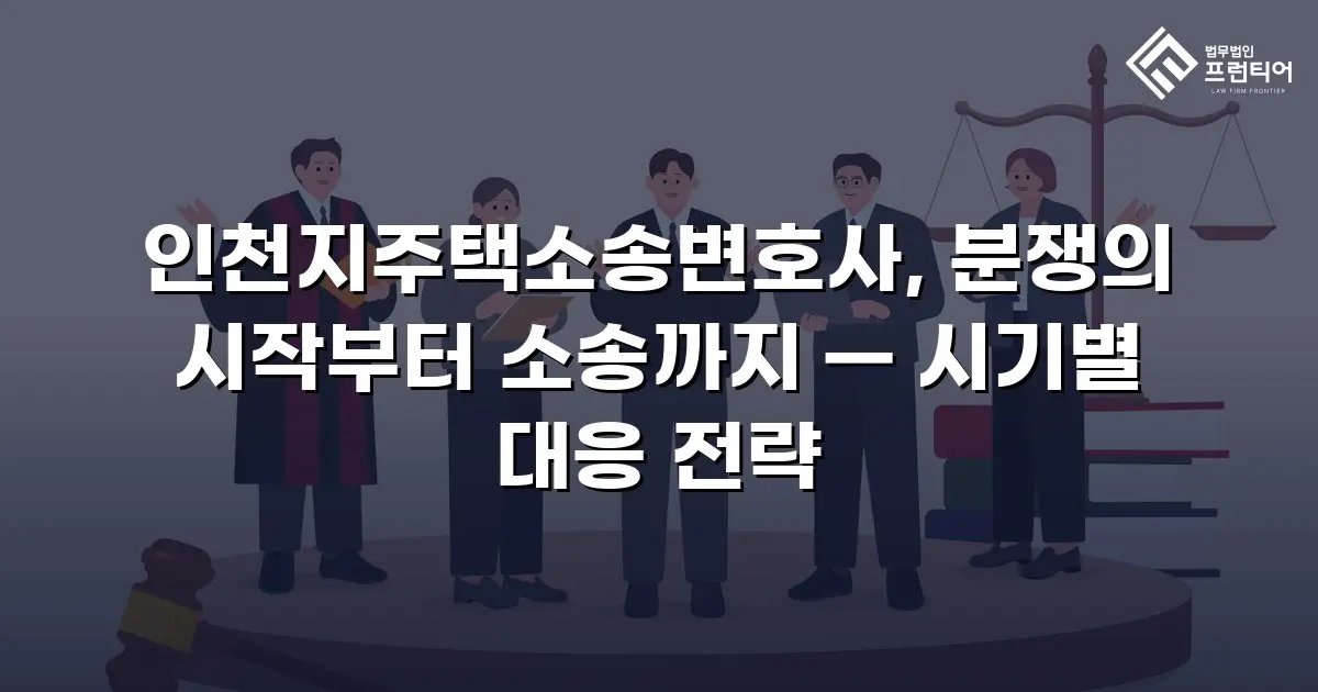 인천지주택소송변호사, 분쟁의 시작부터 소송까지 — 시기별 대응 전략
