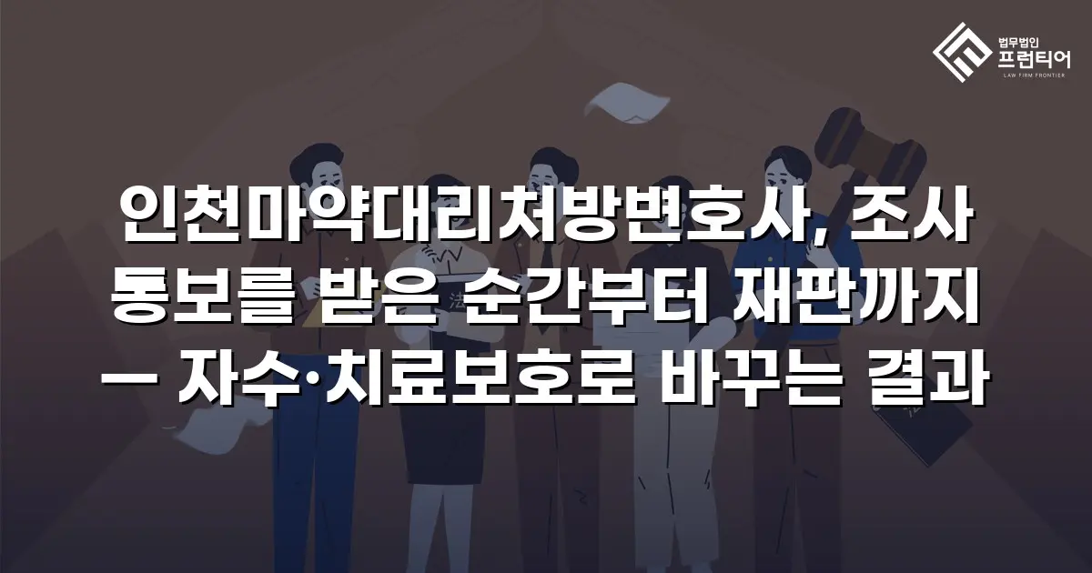 인천마약대리처방변호사, 조사 통보를 받은 순간부터 재판까지 — 자수·치료보호로 바꾸는 결과