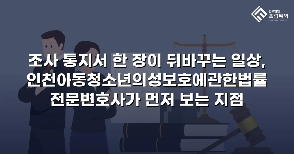조사 통지서 한 장이 뒤바꾸는 일상, 인천아동청소년의성보호에관한법률전문변호사가 먼저 보는 지점
