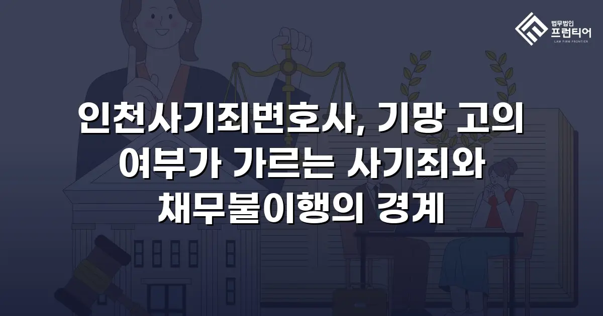 인천사기죄변호사, 기망 고의 여부가 가르는 사기죄와 채무불이행의 경계