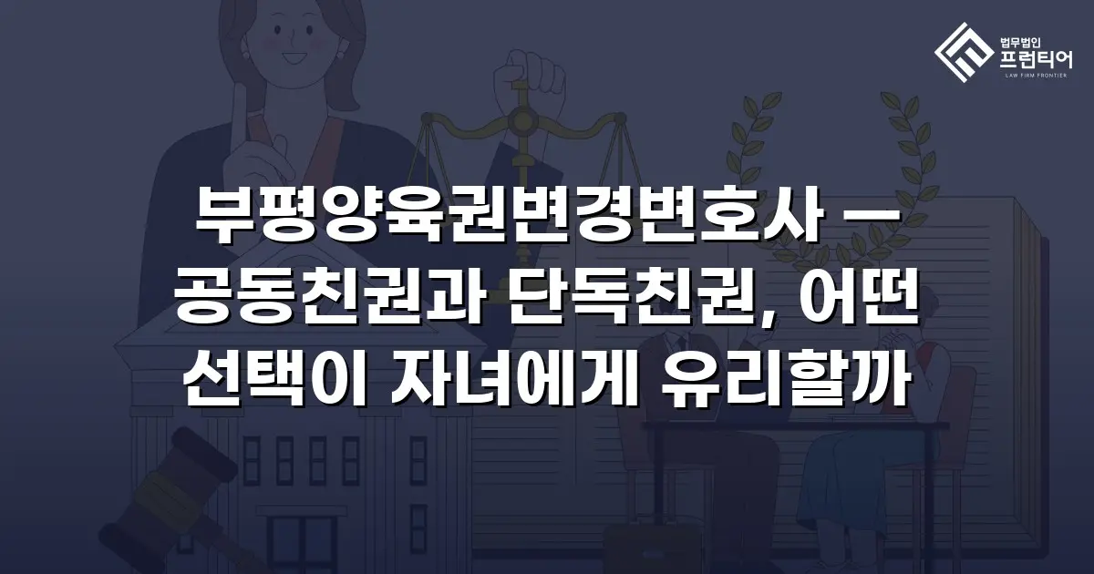 부평양육권변경변호사 — 공동친권과 단독친권, 어떤 선택이 자녀에게 유리할까