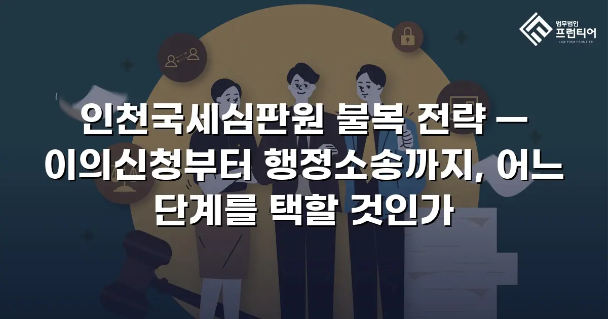 인천국세심판원 불복 전략 — 이의신청부터 행정소송까지, 어느 단계를 택할 것인가