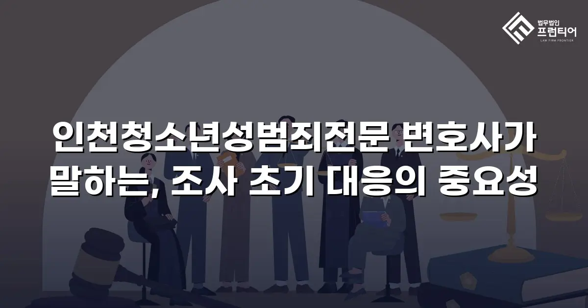인천청소년성범죄전문 변호사가 말하는, 조사 초기 대응의 중요성