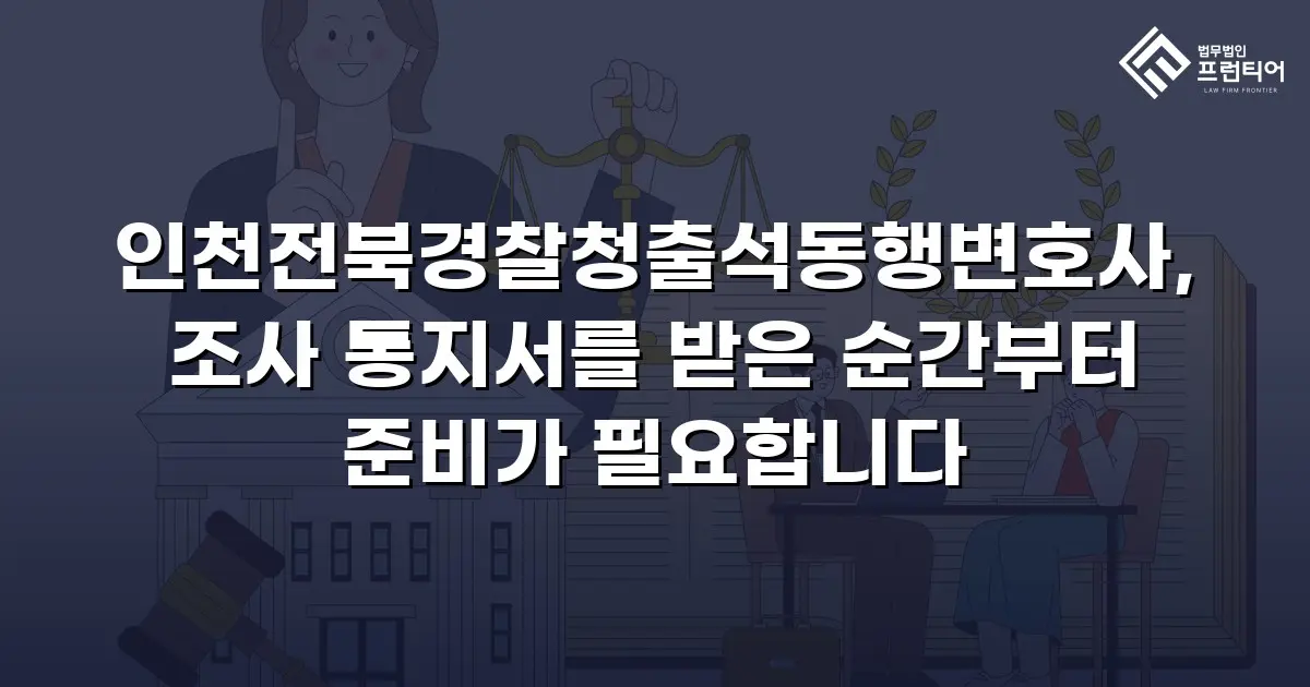 인천전북경찰청출석동행변호사, 조사 통지서를 받은 순간부터 준비가 필요합니다