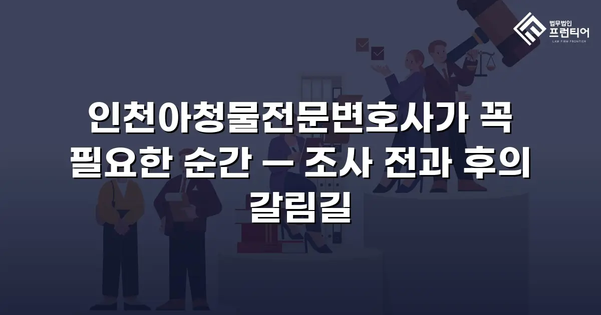 인천아청물전문변호사가 꼭 필요한 순간 — 조사 전과 후의 갈림길