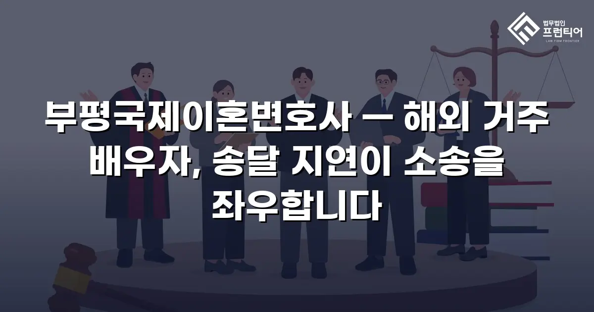 부평국제이혼변호사 — 해외 거주 배우자, 송달 지연이 소송을 좌우합니다