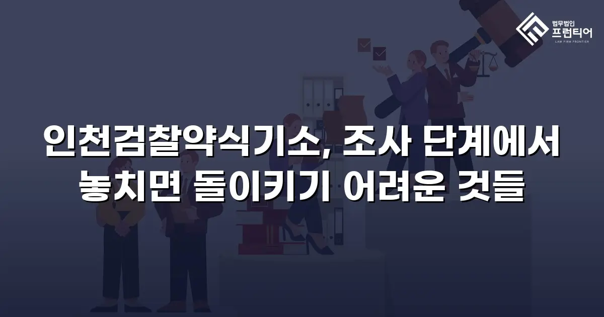 인천검찰약식기소, 조사 단계에서 놓치면 돌이키기 어려운 것들