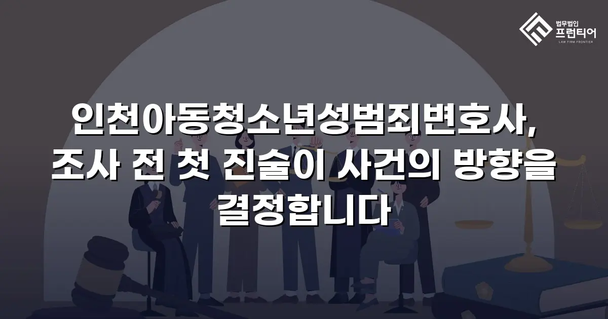 인천아동청소년성범죄변호사, 조사 전 첫 진술이 사건의 방향을 결정합니다