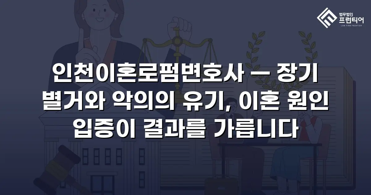 인천이혼로펌변호사 — 장기 별거와 악의의 유기, 이혼 원인 입증이 결과를 가릅니다
