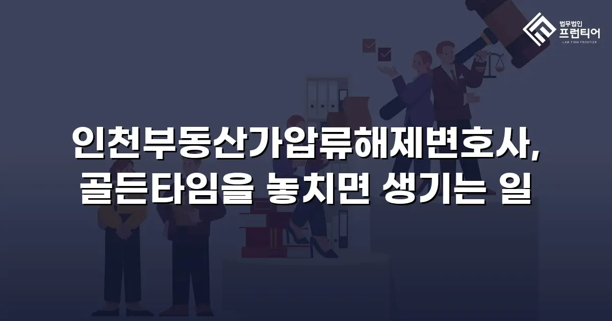 인천부동산가압류해제변호사, 골든타임을 놓치면 생기는 일