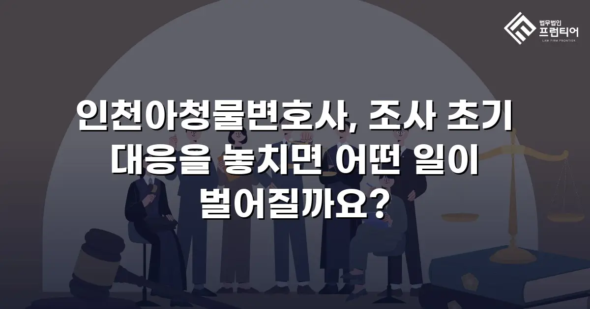 인천아청물변호사, 조사 초기 대응을 놓치면 어떤 일이 벌어질까요?