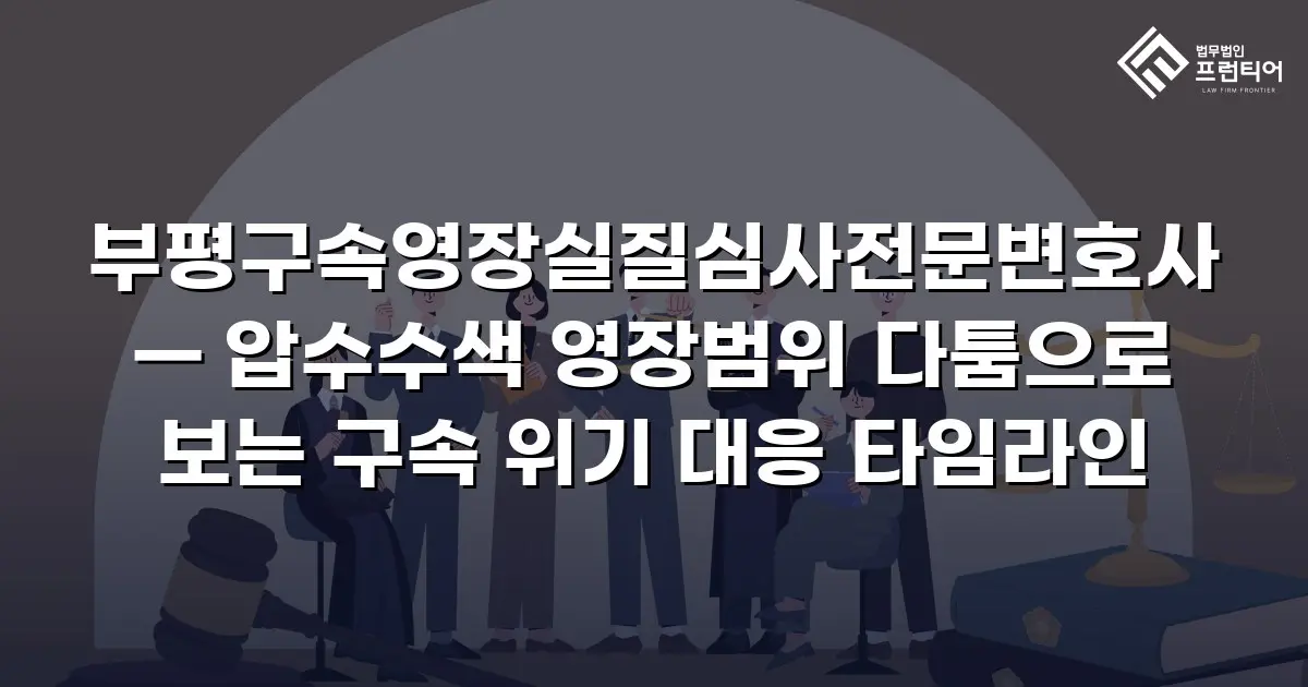 부평구속영장실질심사전문변호사 — 압수수색 영장범위 다툼으로 보는 구속 위기 대응 타임라인