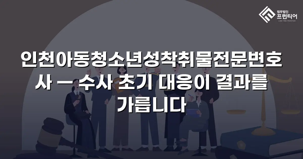 인천아동청소년성착취물전문변호사 — 수사 초기 대응이 결과를 가릅니다