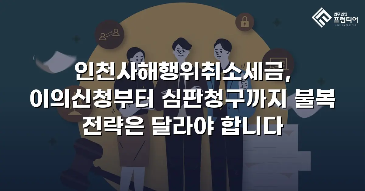 인천사해행위취소세금, 이의신청부터 심판청구까지 불복 전략은 달라야 합니다