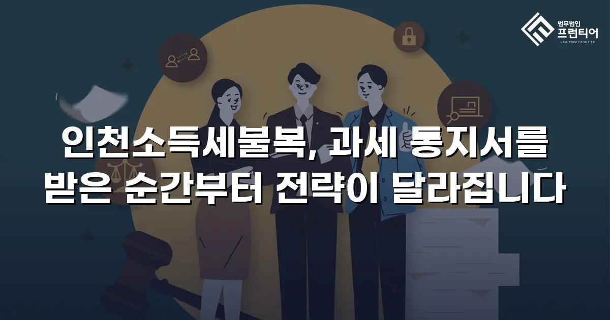 인천소득세불복, 과세 통지서를 받은 순간부터 전략이 달라집니다