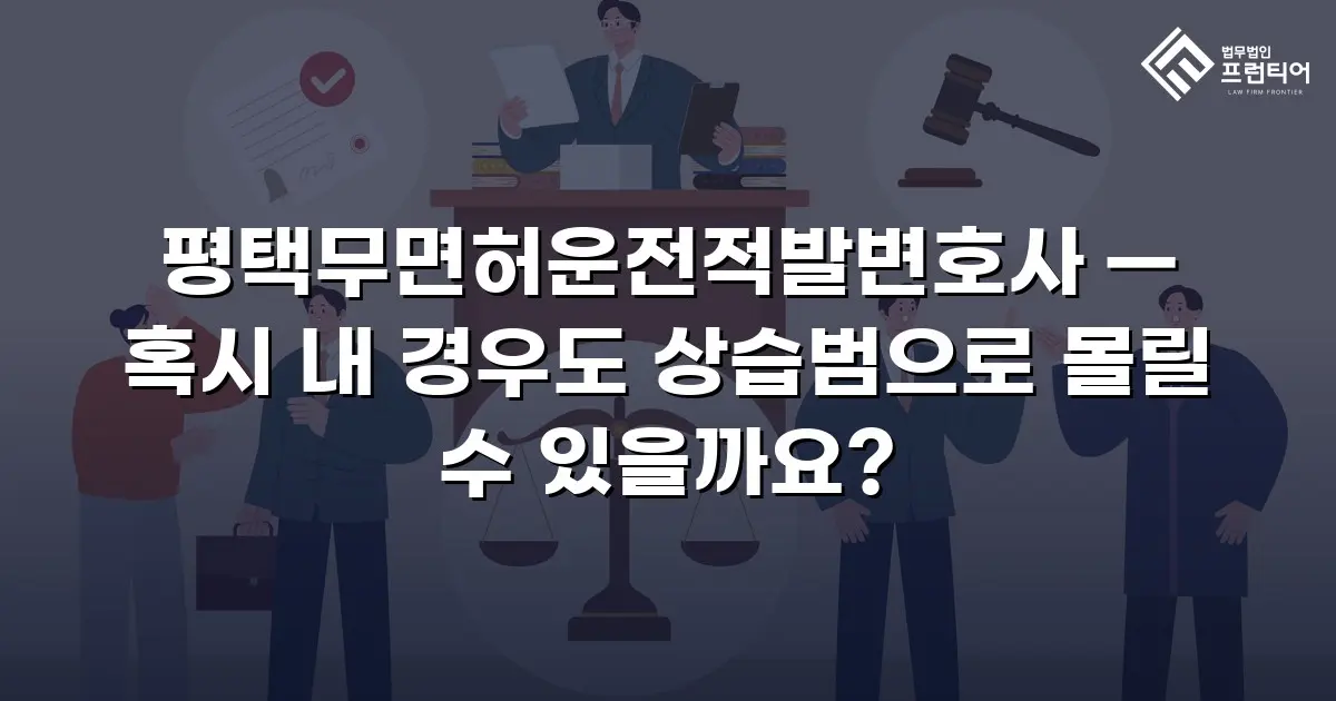 평택무면허운전적발변호사 — 혹시 내 경우도 상습범으로 몰릴 수 있을까요?