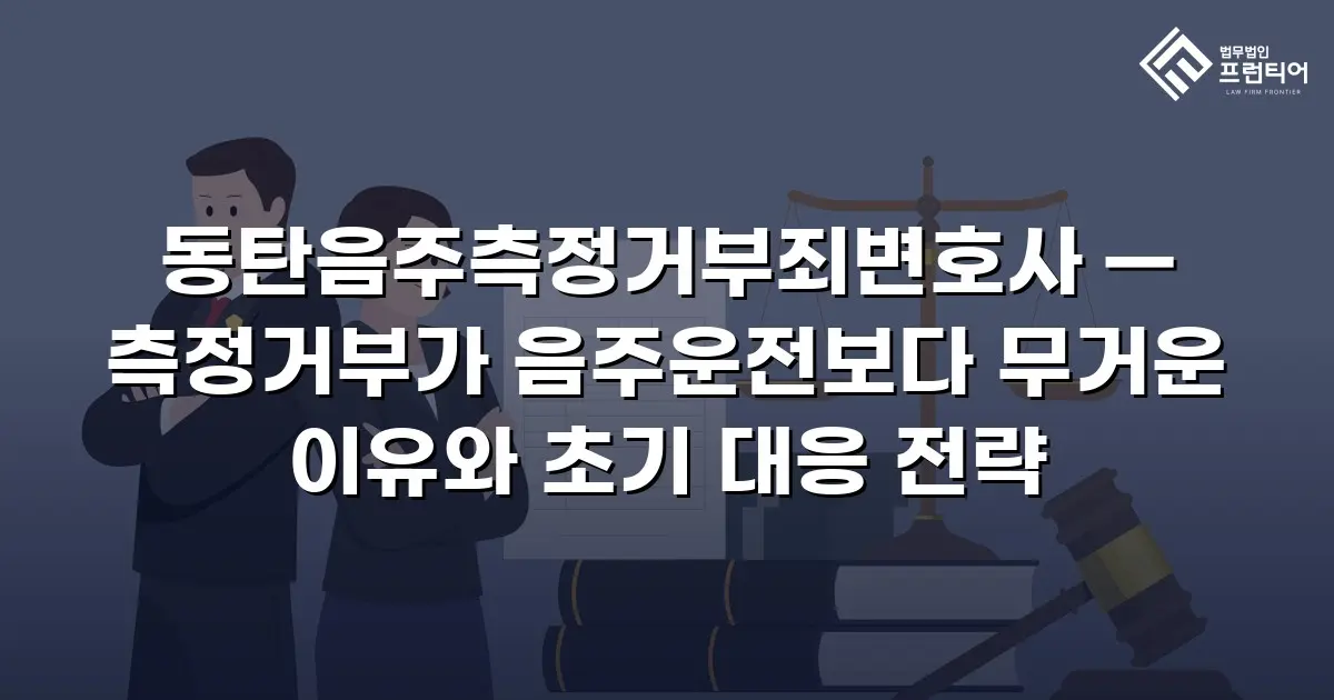 동탄음주측정거부죄변호사 — 측정거부가 음주운전보다 무거운 이유와 초기 대응 전략