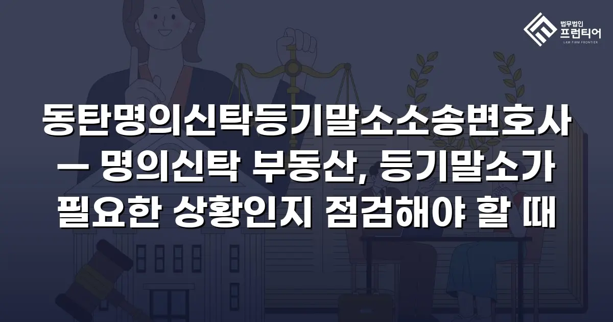 동탄명의신탁등기말소소송변호사 — 명의신탁 부동산, 등기말소가 필요한 상황인지 점검해야 할 때