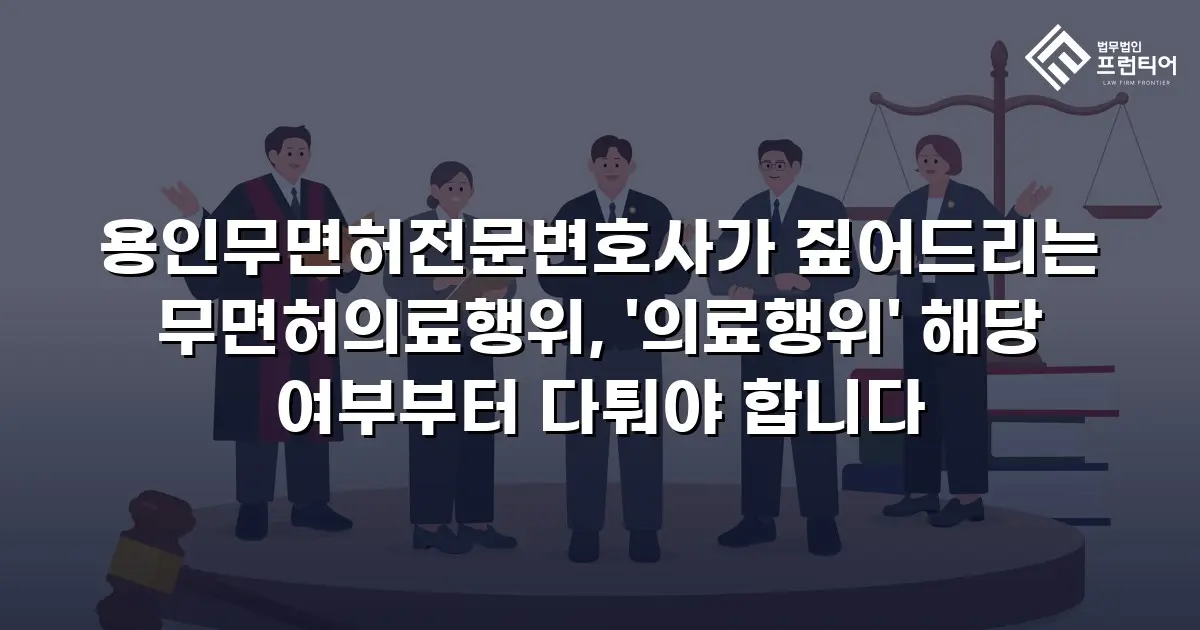 용인무면허전문변호사가 짚어드리는 무면허의료행위, '의료행위' 해당 여부부터 다퉈야 합니다