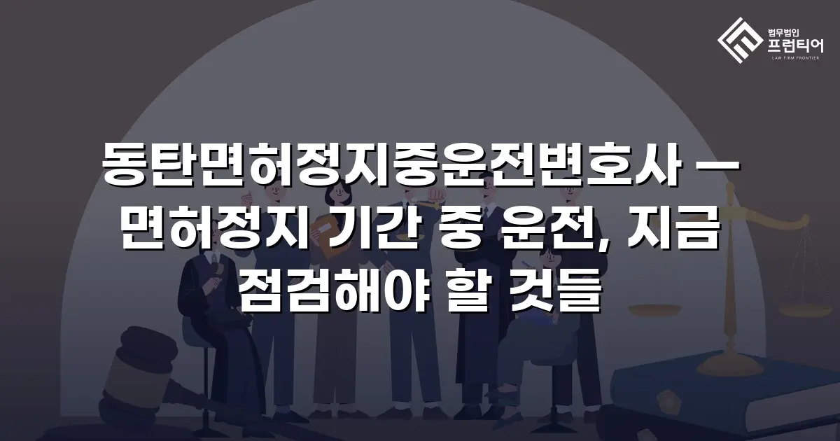 동탄면허정지중운전변호사 — 면허정지 기간 중 운전, 지금 점검해야 할 것들