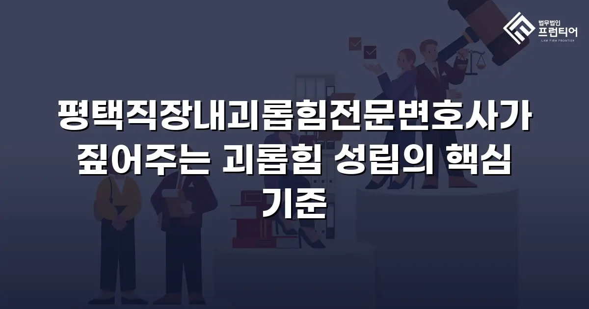 평택직장내괴롭힘전문변호사가 짚어주는 괴롭힘 성립의 핵심 기준