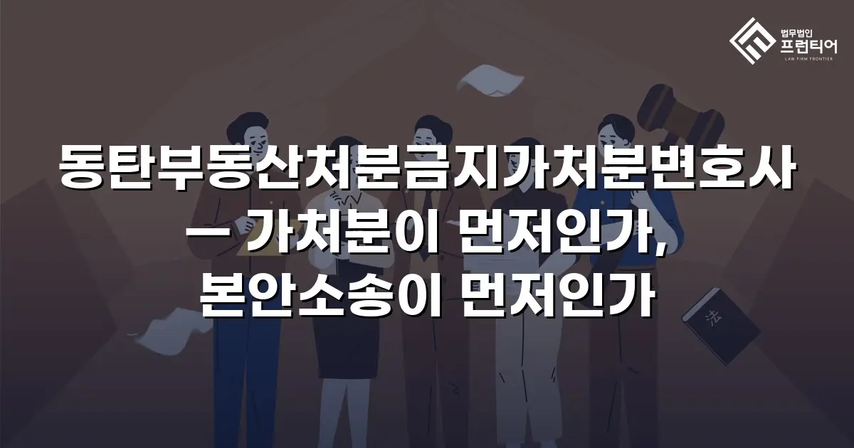 동탄부동산처분금지가처분변호사 — 가처분이 먼저인가, 본안소송이 먼저인가