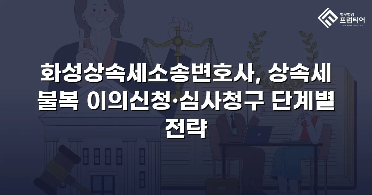 화성상속세소송변호사, 상속세 불복 이의신청·심사청구 단계별 전략