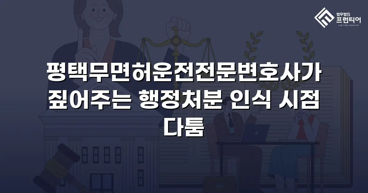 평택무면허운전전문변호사가 짚어주는 행정처분 인식 시점 다툼