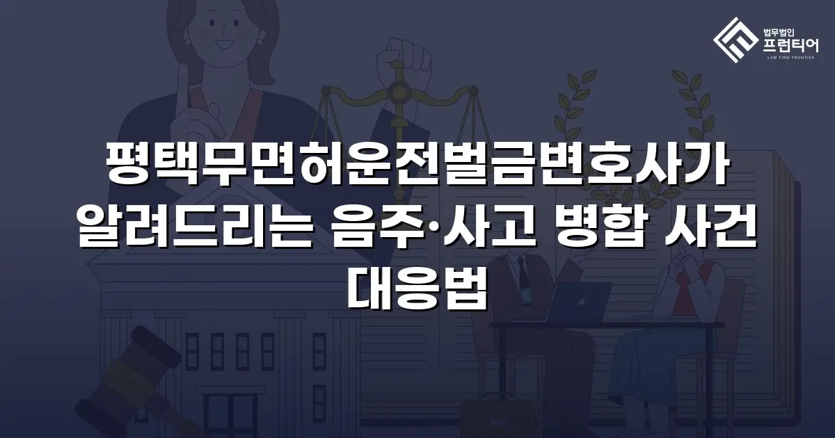 평택무면허운전벌금변호사가 알려드리는 음주·사고 병합 사건 대응법