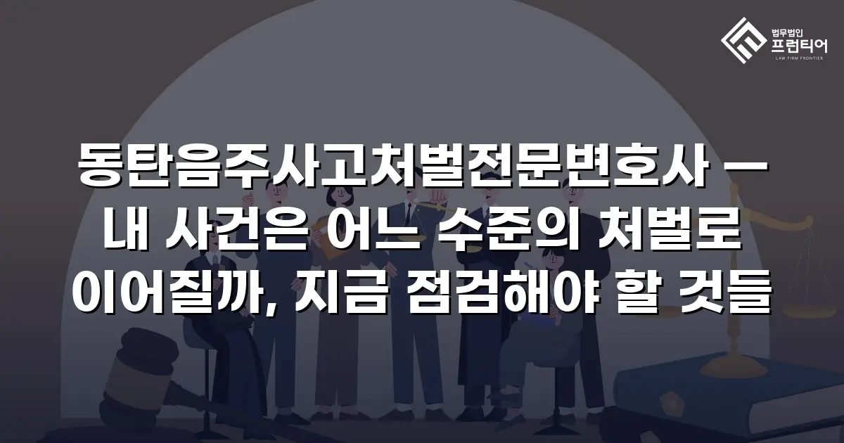 동탄음주사고처벌전문변호사 — 내 사건은 어느 수준의 처벌로 이어질까, 지금 점검해야 할 것들