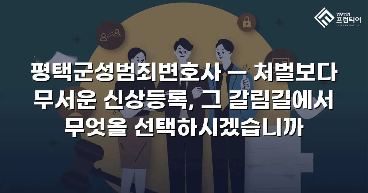 평택군성범죄변호사 — 처벌보다 무서운 신상등록, 그 갈림길에서 무엇을 선택하시겠습니까