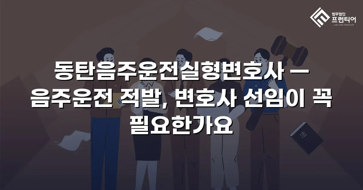 동탄음주운전실형변호사 — 음주운전 적발, 변호사 선임이 꼭 필요한가요