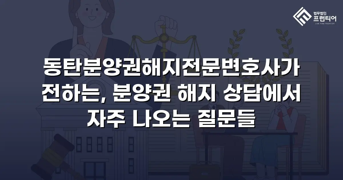 동탄분양권해지전문변호사가 전하는, 분양권 해지 상담에서 자주 나오는 질문들