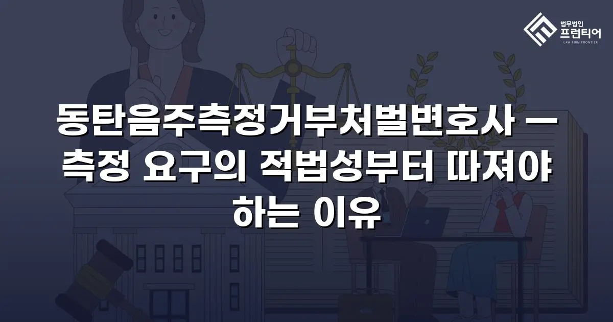 동탄음주측정거부처벌변호사 — 측정 요구의 적법성부터 따져야 하는 이유