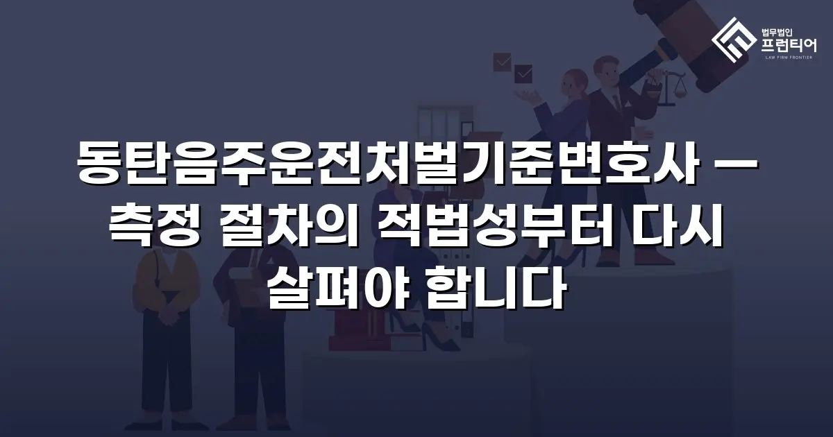 동탄음주운전처벌기준변호사 — 측정 절차의 적법성부터 다시 살펴야 합니다