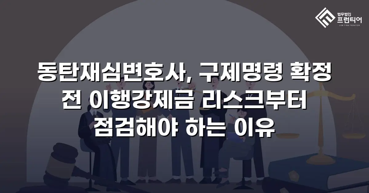 동탄재심변호사, 구제명령 확정 전 이행강제금 리스크부터 점검해야 하는 이유