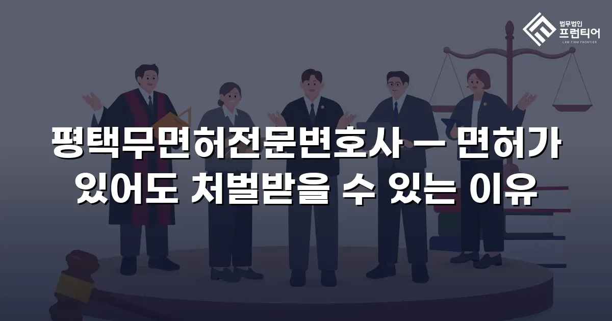 평택무면허전문변호사 — 면허가 있어도 처벌받을 수 있는 이유