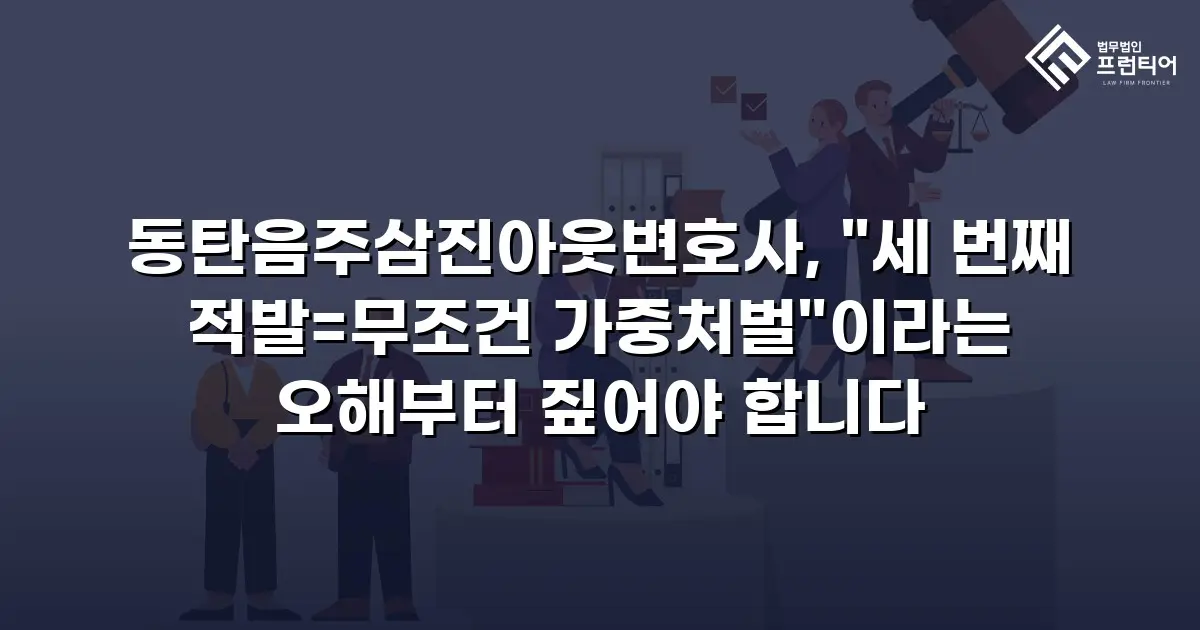 동탄음주삼진아웃변호사, "세 번째 적발=무조건 가중처벌"이라는 오해부터 짚어야 합니다