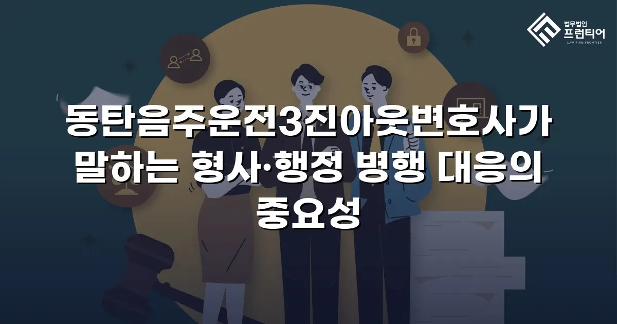 동탄음주운전3진아웃변호사가 말하는 형사·행정 병행 대응의 중요성