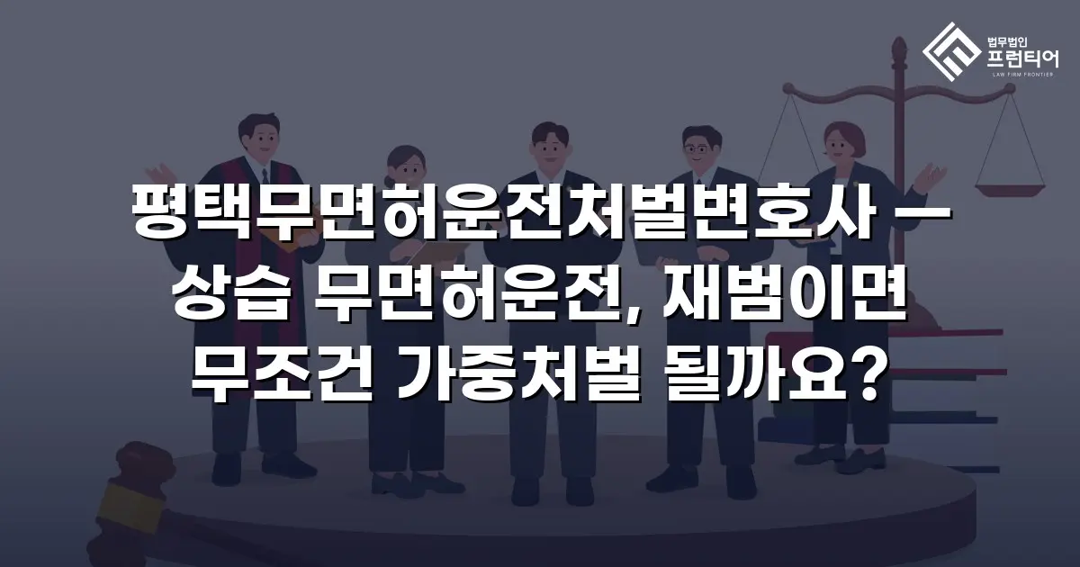평택무면허운전처벌변호사 — 상습 무면허운전, 재범이면 무조건 가중처벌 될까요?