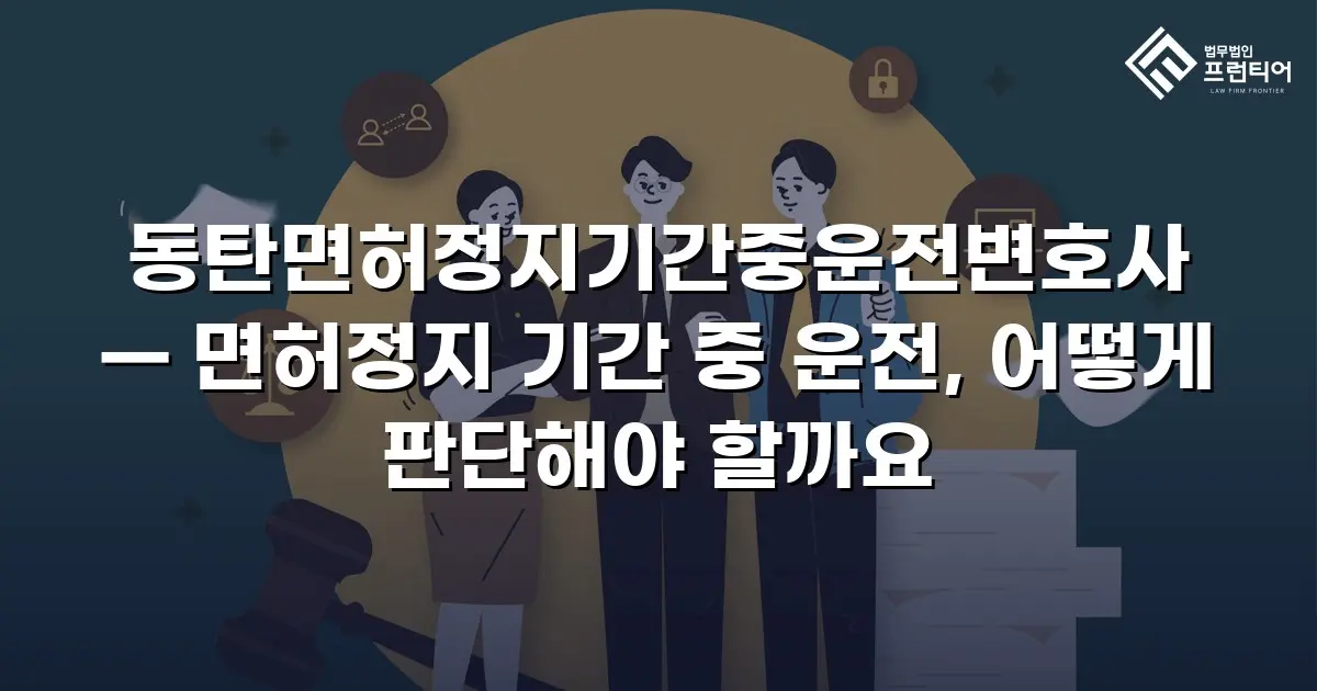 동탄면허정지기간중운전변호사 — 면허정지 기간 중 운전, 어떻게 판단해야 할까요