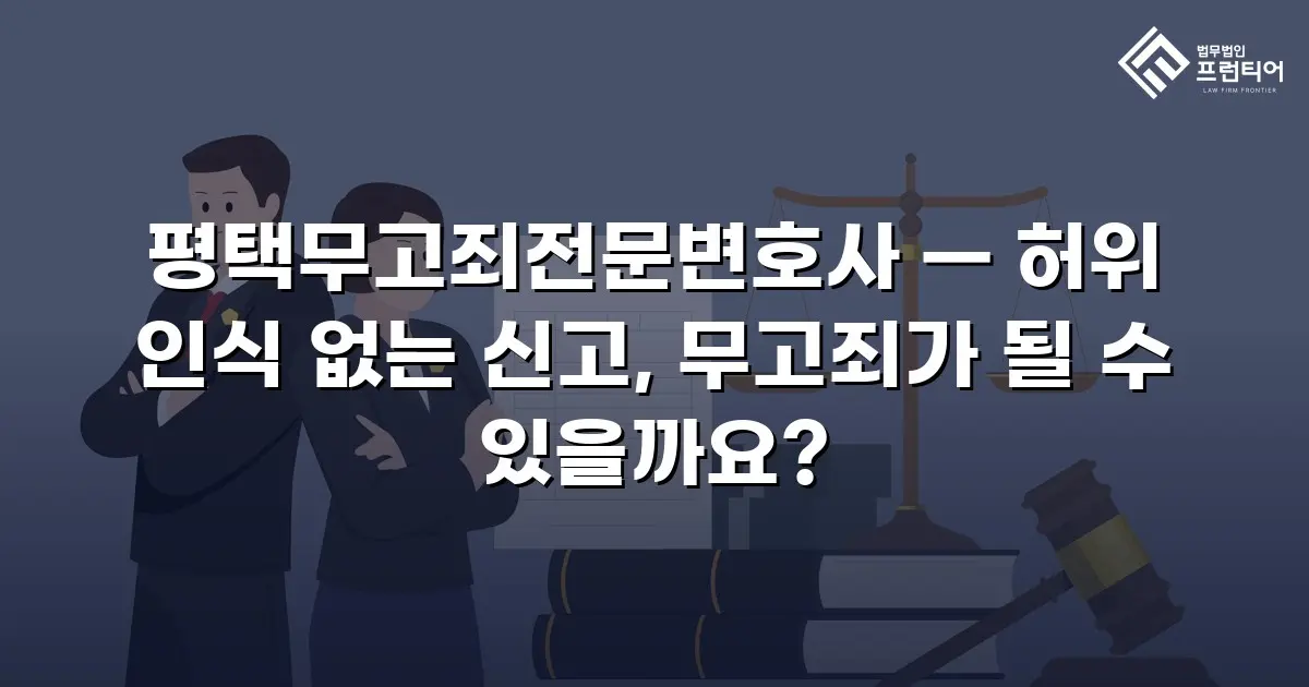 평택무고죄전문변호사 — 허위 인식 없는 신고, 무고죄가 될 수 있을까요?
