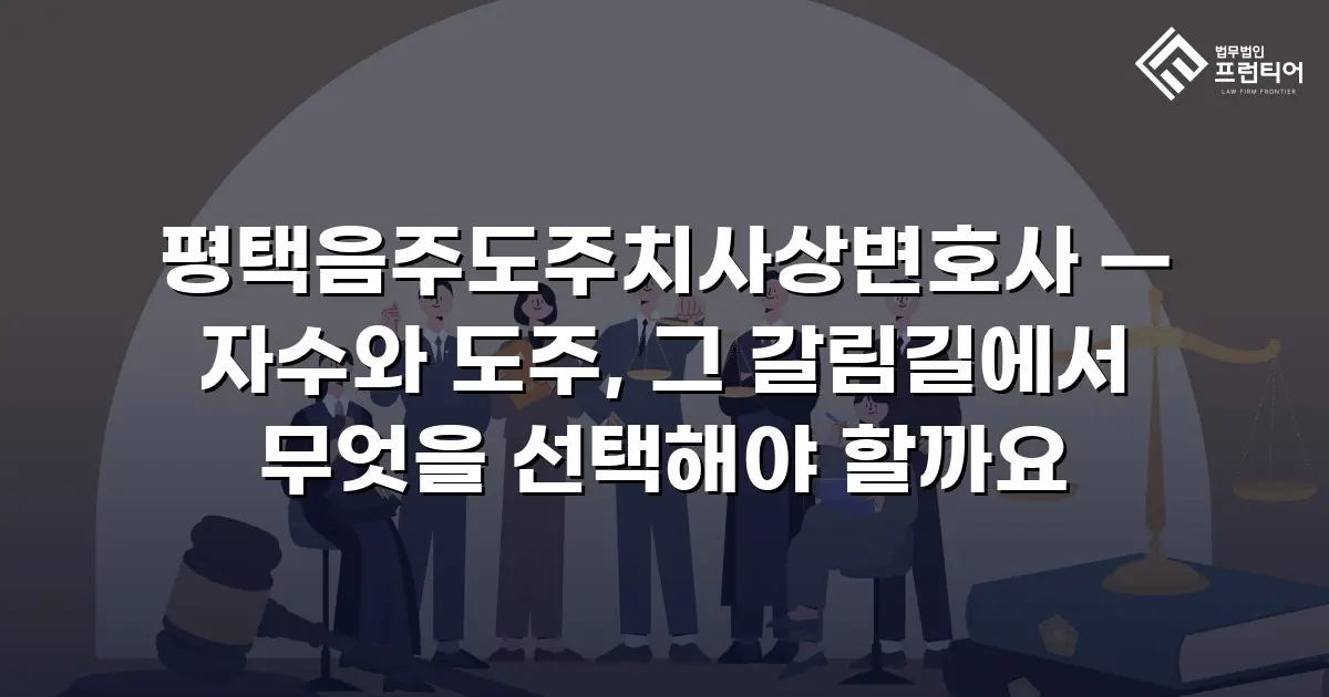 평택음주도주치사상변호사 — 자수와 도주, 그 갈림길에서 무엇을 선택해야 할까요