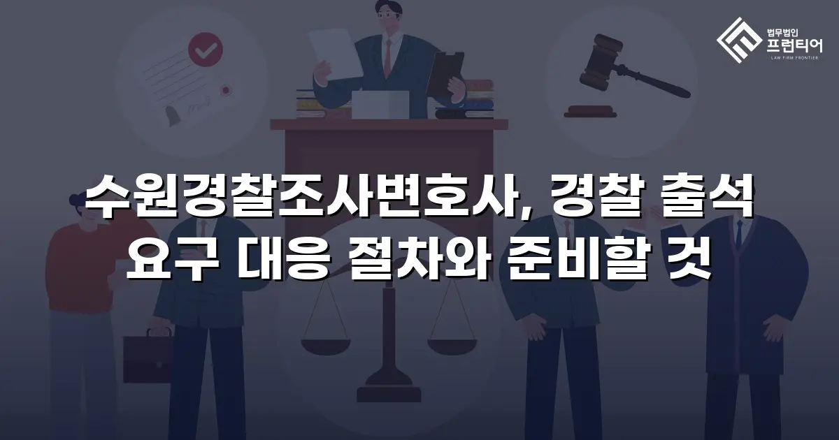 수원경찰조사변호사, 경찰 출석 요구 대응 절차와 준비할 것