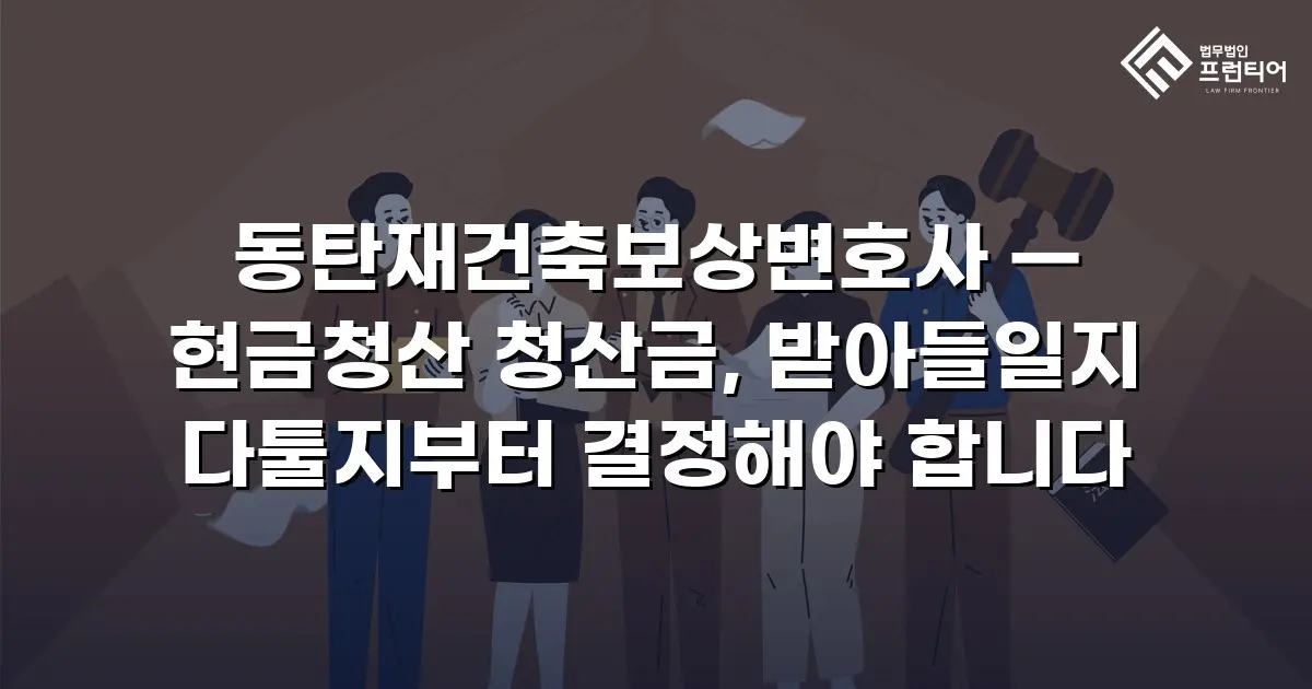 동탄재건축보상변호사 — 현금청산 청산금, 받아들일지 다툴지부터 결정해야 합니다