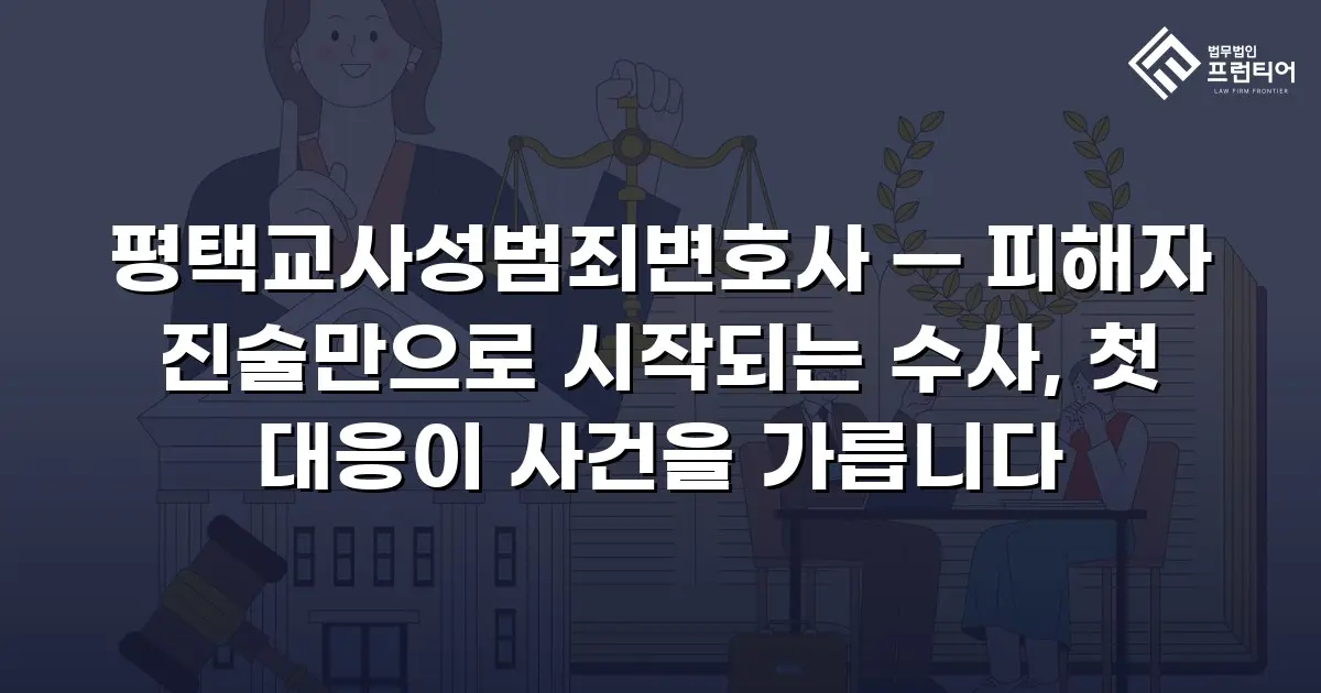 평택교사성범죄변호사 — 피해자 진술만으로 시작되는 수사, 첫 대응이 사건을 가릅니다
